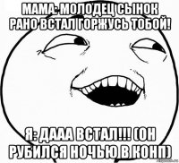 мама: молодец сынок рано встал горжусь тобой! я: дааа встал!!! (он рубился ночью в конп)