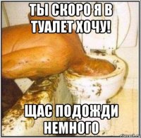 ты скоро я в туалет хочу! щас подожди немного