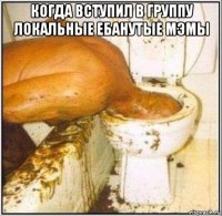 когда вступил в группу локальные ебанутые мэмы 