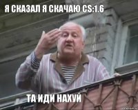 Я сказал я скачаю CS:1.6 Та иди нахуй