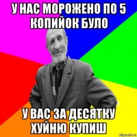 у нас морожено по 5 копийок було у вас за десятку хуйню купиш