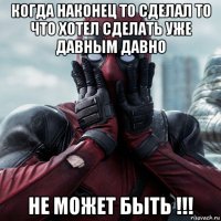 когда наконец то сделал то что хотел сделать уже давным давно не может быть !!!