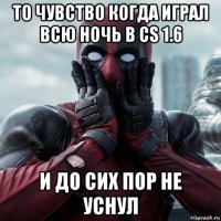 то чувство когда играл всю ночь в cs 1.6 и до сих пор не уснул