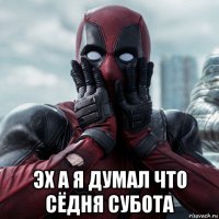  эх а я думал что сёдня субота