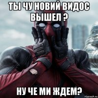 ты чу новий видос вышел ? ну че ми ждем?