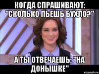 когда спрашивают: "сколько пьешь бухло?" а ты отвечаешь: "на донышке"