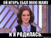 ой игорь ебал мою маму и я родилась.