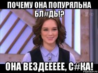 почему она попуряльна бл#дь!? она вездеееее, с#ка!