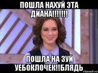 пошла нахуй эта диана!!!!!!! пошла на зуй уебоклочек!!блядь