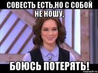 совесть есть,но с собой не ношу, боюсь потерять!