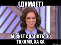 (думает) может свалить по тихому, ха ха