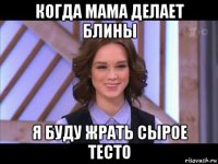 когда мама делает блины я буду жрать сырое тесто