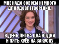 мне надо совсем немного для удовлетворения: в день литра два водки и пять хуёв на закуску