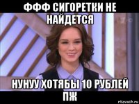 ффф сигоретки не найдется нунуу хотябы 10 рублей пж