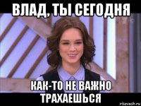 влад, ты сегодня как-то не важно трахаешься