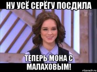 ну усё серёгу посдила теперь мона с малаховым!