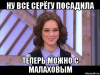 ну все серёгу посадила теперь можно с малаховым