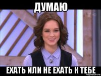 думаю ехать или не ехать к тебе