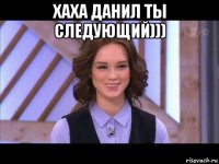 хаха данил ты следующий))) 