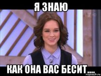 я знаю как она вас бесит....