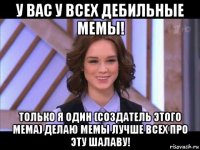 у вас у всех дебильные мемы! только я один (создатель этого мема) делаю мемы лучше всех про эту шалаву!