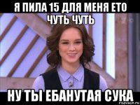 я пила 15 для меня ето чуть чуть ну ты ебанутая сука