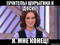 (учитель) шурыгина к доске! я. мне конец!