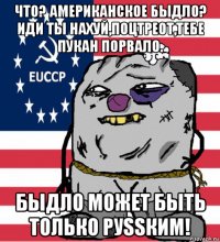 что? американское быдло? иди ты нахуй,поцтреот,тебе пукан порвало. быдло может быть только руssким!