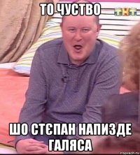 то чуство шо стєпан напизде галяса