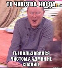 то чувства, когда ты пользовался чистом,а админ не спалил.