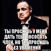 Ты просишь у меня дать тебе пососать член, но ты просишь без уважения