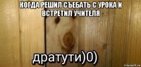 когда решил съебать с урока и встретил учителя 