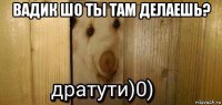 вадик шо ты там делаешь? 