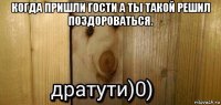 когда пришли гости а ты такой решил поздороваться. 