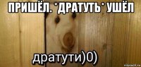 пришёл. *дратуть* ушёл 