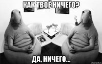 как твоё ничего? да, ничего...