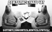 дождались?наш чат болтайте,знакомтесь,ипитесь,сритесь)