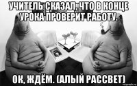 учитель сказал, что в конце урока проверит работу. ок, ждём. (алый рассвет)