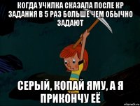 когда училка сказала после кр задания в 5 раз больше чем обычно задают серый, копай яму, а я прикончу её