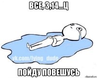 все, 3,14...ц пойду повешусь