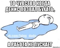 то чувство когда денис позвал бухать, а работа не пускает