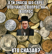 а ти знаєш шо євреї отвічають вопрос на вопрос хто сказав?