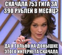 скачала 753 гига за 390 рублей в месяц? да я только на донышке этого интернета скачала