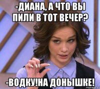 -диана, а что вы пили в тот вечер? -водку!на донышке!