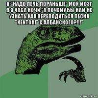 я:"надо лечь пораньше" мой мозг в 3 часа ночи:"а почему бы нам не узнать,как переводиться песня "nentori" с албанского?!!!" 