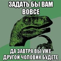 задать бы вам вовсе да завтра вы уже другой чоловик будете