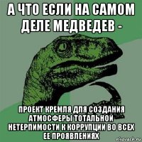 а что если на самом деле медведев - проект кремля для создания атмосферы тотальной нетерпимости к коррупции во всех ее проявлениях