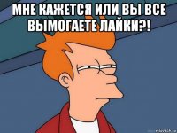 мне кажется или вы все вымогаете лайки?! 