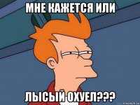 мне кажется или лысый охуел???