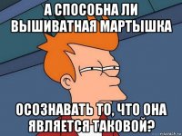 а способна ли вышиватная мартышка осознавать то, что она является таковой?